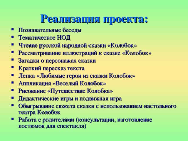 Реализация проекта: Познавательные беседы Тематическое НОД Чтение русской народной сказки «Колобок» Рассматривание иллюстраций к сказке «Колобок» Загадки о персонажах сказки Краткий пересказ текста Лепка «Любимые герои из сказки Колобок» Аппликация «Веселый Колобок» Рисование «Путешествие Колобка» Дидактические игры и подвижная игра Обыгрывание сюжета сказки с использованием настольного театра Колобок Работа с родителями (консультации, изготовление костюмов для спектакля)  