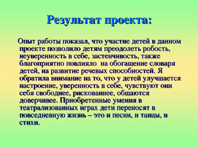 Результат проекта:  Опыт работы показал, что участие детей в данном проекте позволило детям преодолеть робость, неуверенность в себе, застенчивость, также благоприятно повлияло  на обогащение словаря детей, на развитие речевых способностей. Я обратила внимание на то, что у детей улучшается настроение, уверенность в себе, чувствуют они себя свободнее, рискованнее, общаются доверчивее. Приобретенные умения в театрализованных играх дети переносят в повседневную жизнь – это и песни, и танцы, и стихи. 
