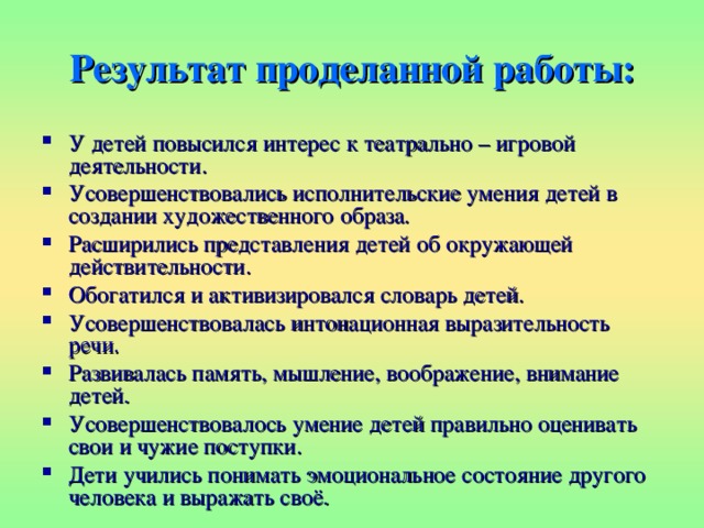 Результат проделанной работы: У детей повысился интерес к театрально – игровой деятельности. Усовершенствовались исполнительские умения детей в создании художественного образа. Расширились представления детей об окружающей действительности. Обогатился и активизировался словарь детей. Усовершенствовалась интонационная выразительность речи. Развивалась память, мышление, воображение, внимание детей. Усовершенствовалось умение детей правильно оценивать свои и чужие поступки. Дети учились понимать эмоциональное состояние другого человека и выражать своё. 