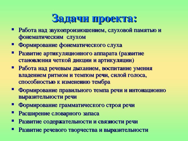Задачи проекта: Работа над звукопроизношением, слуховой памятью и фонематическим  слухом Формирование фонематического слуха Развитие артикуляционного аппарата (развитие становления четкой дикции и артикуляции) Работа над речевым дыханием, воспитание умения владением ритмом и темпом речи, силой голоса, способностью к изменению тембра Формирование правильного темпа речи и интонационно выразительности речи Формирование грамматического строя речи Расширение словарного запаса Развитие содержательности и связности речи Развитие речевого творчества и выразительности 