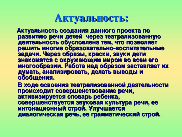 Актуальность:  Актуальность создания данного проекта по развитию речи детей  через театрализованную деятельность обусловлена тем, что позволяет решить многие образовательно-воспитательные задачи. Через образы, краски, звуки дети знакомятся с окружающим миром во всем его многообразии. Работа над образом заставляет их думать, анализировать, делать выводы и обобщения.  В ходе освоения театрализованной деятельности происходит совершенствование речи, активизируется словарь ребенка, совершенствуется звуковая культура речи, ее интонационный строй. Улучшается диалогическая речь, ее грамматический строй. 