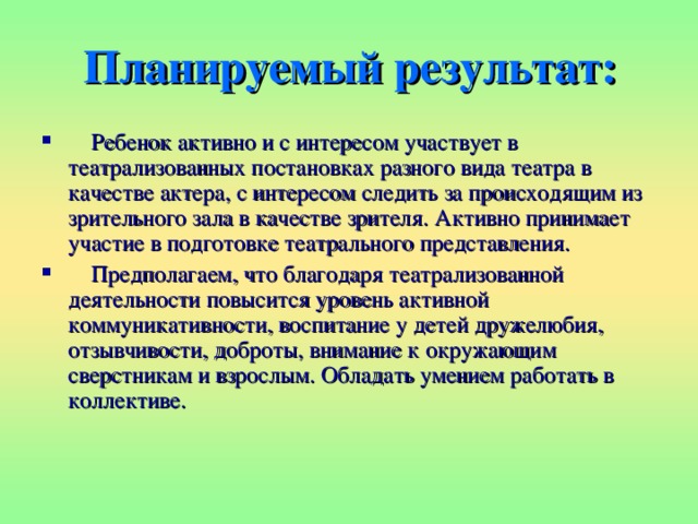 Планируемый результат:  Ребенок активно и с интересом участвует в театрализованных постановках разного вида театра в качестве актера, с интересом следить за происходящим из зрительного зала в качестве зрителя. Активно принимает участие в подготовке театрального представления.  Предполагаем, что благодаря театрализованной деятельности повысится уровень активной коммуникативности, воспитание у детей дружелюбия, отзывчивости, доброты, внимание к окружающим сверстникам и взрослым. Обладать умением работать в коллективе. 