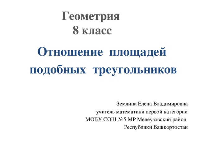 Геометрия  8 класс Отношение площадей подобных треугольников Землина Елена Владимировна учитель математики первой категории МОБУ СОШ №5 МР Мелеузовский район Республики Башкортостан