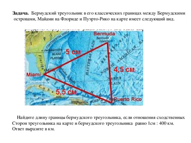 Задача. Бермудский треугольник в его классических границах между Бермудскими  островами, Майами на Флориде и Пуэрто-Рико на карте имеет следующий вид.  Найдите длину границы бермудского треугольника, если отношения сходственных Сторон треугольника на карте и бермудского треугольника равно 1см : 400 км. Ответ выразите в км.