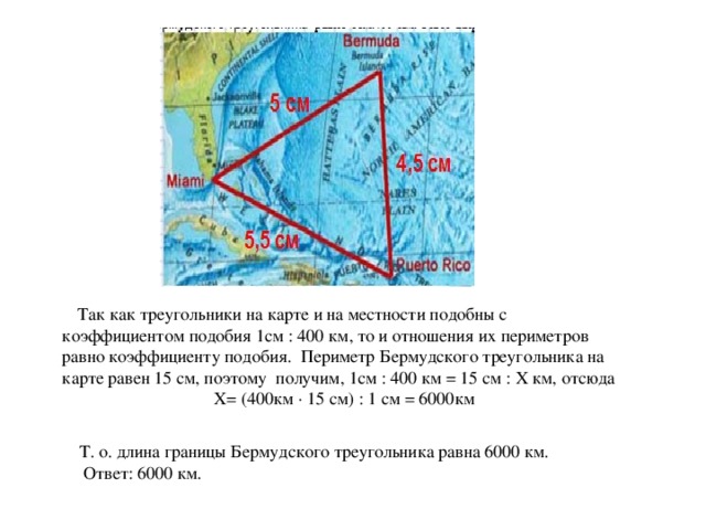 Так как треугольники на карте и на местности подобны с коэффициентом подобия 1см : 400 км, то и отношения их периметров равно коэффициенту подобия. Периметр Бермудского треугольника на карте равен 15 см, поэтому получим, 1см : 400 км = 15 см : Х км, отсюда  Х= (400км · 15 см) : 1 см = 6000км  Т. о. длина границы Бермудского треугольника равна 6000 км.  Ответ: 6000 км.