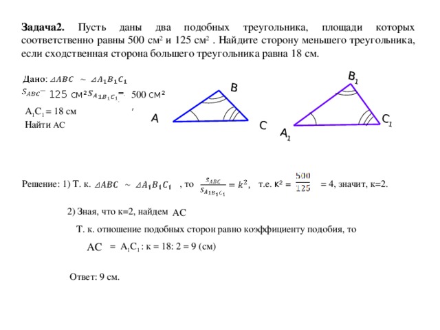 А В А 1 С В 1 С 1 Задача2. Пусть даны два подобных треугольника, площади которых соответственно равны 500 см 2 и 125 см 2 . Найдите сторону меньшего треугольника, если сходственная сторона большего треугольника равна 18 см.  125 см 2  500 см 2 , А 1 С 1 = 18 см Найти АС = 4, значит, к=2. т.е. к 2 = , то Решение: 1) Т. к. 2) Зная, что к=2, найдем АС  Т. к. отношение подобных сторон равно коэффициенту подобия, то АС  = А 1 С 1 : к = 18: 2 = 9 (см) Ответ: 9 см.
