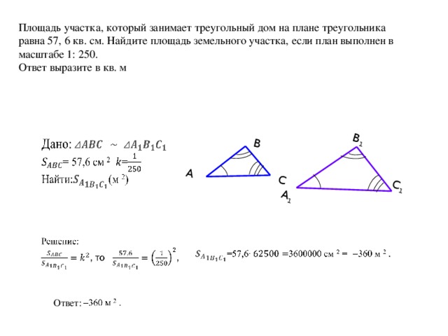 А В С А 1 В 1 С 1 Площадь участка, который занимает треугольный дом на плане треугольника равна 57, 6 кв. см. Найдите площадь земельного участка, если план выполнен в масштабе 1: 250. Ответ выразите в кв. м Ответ: