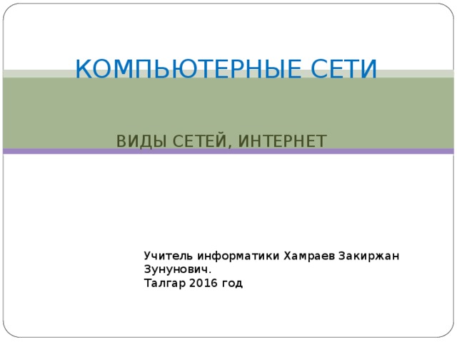 КОМПЬЮТЕРНЫЕ СЕТИ ВИДЫ СЕТЕЙ, ИНТЕРНЕТ Учитель информатики Хамраев Закиржан Зунунович. Талгар 2016 год 