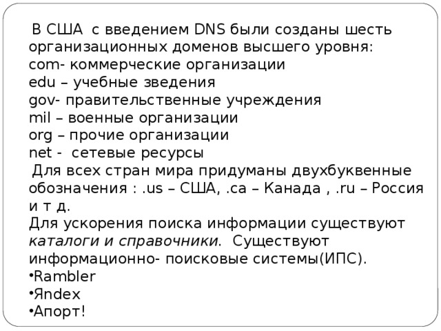  В США с введением DNS были созданы шесть организационных доменов высшего уровня: сom- коммерческие организации edu – учебные зведения gov- правительственные учреждения mil – военные организации org – прочие организации net - сетевые ресурсы  Для всех стран мира придуманы двухбуквенные обозначения : .us – США, .ca – Канада , .ru – Россия и т д. Для ускорения поиска информации существуют каталоги и справочники. Существуют информационно- поисковые системы(ИПС). Rambler Яndex Апорт! 