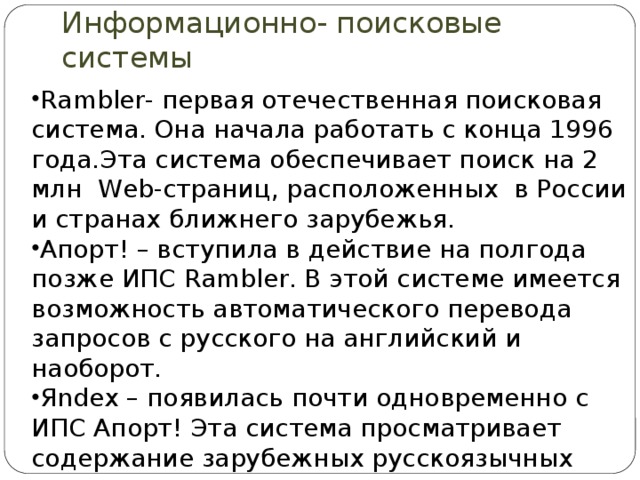 Информационно- поисковые системы Rambler- первая отечественная поисковая система. Она начала работать с конца 1996 года.Эта система обеспечивает поиск на 2 млн Web-страниц, расположенных в России и странах ближнего зарубежья. Апорт! – вступила в действие на полгода позже ИПС Rambler. В этой системе имеется возможность автоматического перевода запросов с русского на английский и наоборот. Яndex – появилась почти одновременно с ИПС Апорт! Эта система просматривает содержание зарубежных русскоязычных www – узлов. 