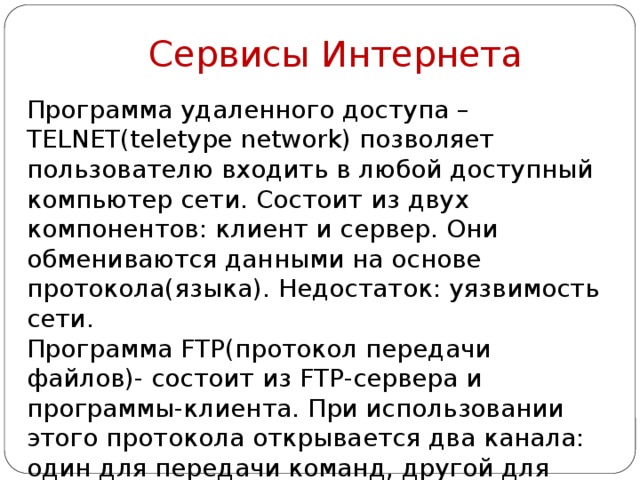 Сервисы Интернета Программа удаленного доступа – TELNET(teletype network) позволяет пользователю входить в любой доступный компьютер сети. Состоит из двух компонентов: клиент и сервер. Они обмениваются данными на основе протокола(языка). Недостаток: уязвимость сети. Программа FTP(протокол передачи файлов)- состоит из FTP-сервера и программы-клиента. При использовании этого протокола открывается два канала: один для передачи команд, другой для передачи данных. Система телеконференций UseNet позволяет тем, 