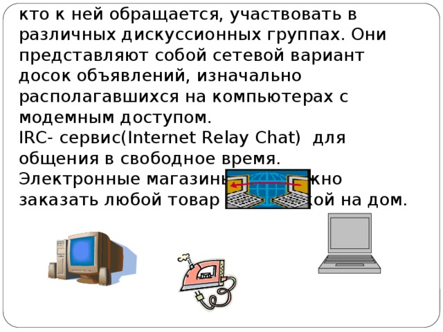 кто к ней обращается, участвовать в различных дискуссионных группах. Они представляют собой сетевой вариант досок объявлений, изначально располагавшихся на компьютерах с модемным доступом. IRC- сервис(Internet Relay Chat) для общения в свободное время. Электронные магазины, где можно заказать любой товар с доставкой на дом. 