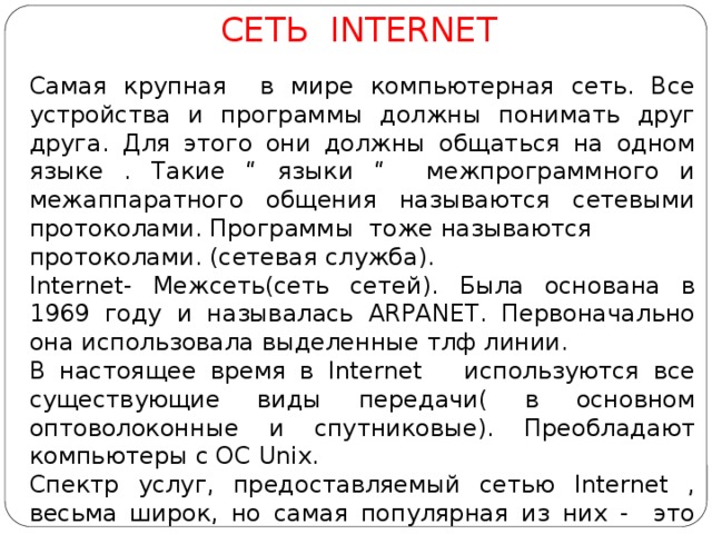 СЕТЬ INTERNET Самая крупная в мире компьютерная сеть. Все устройства и программы должны понимать друг друга. Для этого они должны общаться на одном языке . Такие “ языки “ межпрограммного и межаппаратного общения называются сетевыми протоколами. Программы тоже называются протоколами. (сетевая служба). Internet- Межсеть(сеть сетей). Была основана в 1969 году и называлась ARPANET. Первоначально она использовала выделенные тлф линии. В настоящее время в Internet используются все существующие виды передачи( в основном оптоволоконные и спутниковые). Преобладают компьютеры с ОС Unix. Спектр услуг, предоставляемый сетью Internet , весьма широк, но самая популярная из них - это электронная почта. 