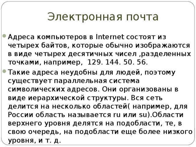 Электронная почта Адреса компьютеров в Internet состоят из четырех байтов, которые обычно изображаются в виде четырех десятичных чисел ,разделенных точками, например, 129. 144. 50. 56. Такие адреса неудобны для людей, поэтому существует параллельная система символических адресов. Они организованы в виде иерархической структуры. Вся сеть делится на несколько областей( например, для России область называется ru или su).Области верхнего уровня делятся на подобласти, те, в свою очередь, на подобласти еще более низкого уровня, и т. д. 