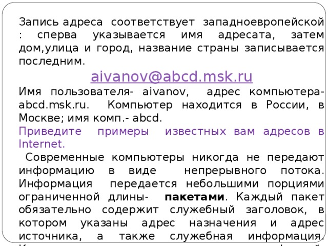 Запись адреса соответствует западноевропейской : сперва указывается имя адресата, затем дом,улица и город, название страны записывается последним. aivanov@abcd.msk.ru Имя пользователя- aivanov, адрес компьютера- abcd.msk.ru. Компьютер находится в России, в Москве; имя комп.- abcd. Приведите примеры известных вам адресов в Internet.  Современные компьютеры никогда не передают информацию в виде непрерывного потока. Информация передается небольшими порциями ограниченной длины- пакетами . Каждый пакет обязательно содержит служебный заголовок, в котором указаны адрес назначения и адрес источника, а также служебная информация. Компьютерная сеть, в отличие от телефонной, никогда не бывает занята; при сильной загрузке просто увеличивается время доставки пакетов. 