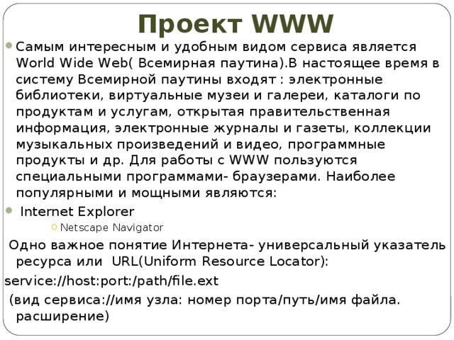 Проект WWW Самым интересным и удобным видом сервиса является World Wide Web( Всемирная паутина).В настоящее время в систему Всемирной паутины входят : электронные библиотеки, виртуальные музеи и галереи, каталоги по продуктам и услугам, открытая правительственная информация, электронные журналы и газеты, коллекции музыкальных произведений и видео, программные продукты и др. Для работы с WWW пользуются специальными программами- браузерами. Наиболее популярными и мощными являются:  Internet Explorer Netscape Navigator Netscape Navigator Netscape Navigator Netscape Navigator Netscape Navigator  Одно важное понятие Интернета- универсальный указатель ресурса или URL(Uniform Resource Locator): service://host:port:/path/file.ext  (вид сервиса://имя узла: номер порта/путь/имя файла. расширение)  