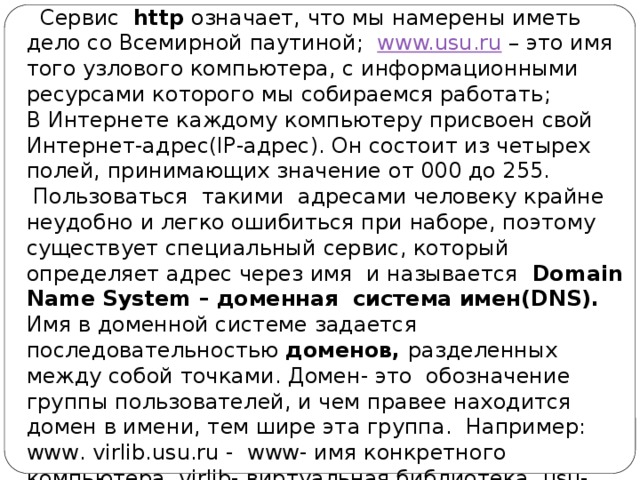 Сервис http означает, что мы намерены иметь дело со Всемирной паутиной; www.usu.ru – это имя того узлового компьютера, с информационными ресурсами которого мы собираемся работать; В Интернете каждому компьютеру присвоен свой Интернет-адрес(IP-адрес). Он состоит из четырех полей, принимающих значение от 000 до 255.  Пользоваться такими адресами человеку крайне неудобно и легко ошибиться при наборе, поэтому существует специальный сервис, который определяет адрес через имя и называется Domain Name System – доменная система имен(DNS). Имя в доменной системе задается последовательностью доменов, разделенных между собой точками. Домен- это обозначение группы пользователей, и чем правее находится домен в имени, тем шире эта группа. Например: www. virlib.usu.ru - www- имя конкретного компьютера, virlib- виртуальная библиотека, usu- домен Уральского госуниверситета. 