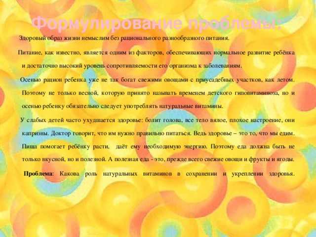 Формулирование проблемы:  Здоровый образ жизни немыслим без рационального разнообразного питания. Питание, как известно, является одним из факторов, обеспечивающих нормальное развитие ребёнка и достаточно высокий уровень сопротивляемости его организма к заболеваниям.  Осенью рацион ребенка уже не так богат свежими овощами с приусадебных участков, как летом. Поэтому не только весной, которую принято называть временем детского гиповитаминоза, но и осенью ребенку обязательно следует употреблять натуральные витамины.  У слабых детей часто ухудшается здоровье: болит голова, все тело вялое, плохое настроение, они капризны. Доктор говорит, что им нужно правильно питаться. Ведь здоровье – это то, что мы едим. Пища помогает ребёнку расти, даёт ему необходимую энергию. Поэтому еда должна быть не только вкусной, но и полезной. А полезная еда - это, прежде всего свежие овощи и фрукты и ягоды.  Проблема : Какова роль натуральных витаминов в сохранении и укреплении здоровья.   