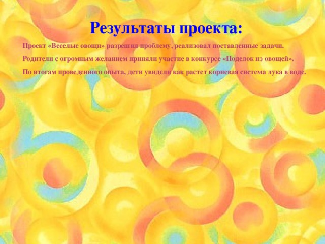 Результаты проекта: Проект «Веселые овощи» разрешил проблему, реализовал поставленные задачи. Родители с огромным желанием приняли участие в конкурсе «Поделок из овощей». По итогам проведенного опыта, дети увидели как растет корневая система лука в воде. 