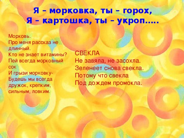 Я – морковка, ты – горох, Я – картошка, ты – укроп…..  Морковь. Про меня рассказ не длинный. Кто не знает витамины? Пей всегда морковный сок И грызи морковку- Будешь мы всегда дружок, крепким, сильным, ловким. СВЕКЛА Не завяла, не засохла.  Зеленеет снова свекла.  Потому что свекла  Под дождем промокла. 