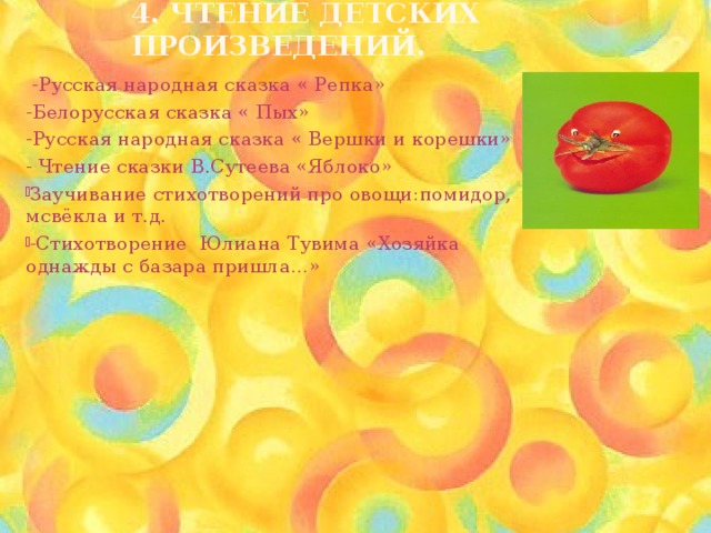 4. Чтение детских произведений.  -Русская народная сказка « Репка» -Белорусская сказка « Пых» -Русская народная сказка « Вершки и корешки» - Чтение сказки В.Сутеева «Яблоко» Заучивание стихотворений про овощи:помидор, мсвёкла и т.д. -Стихотворение Юлиана Тувима «Хозяйка однажды с базара пришла…» 