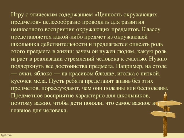 Игру с этическим содержанием «Ценность окружающих предметов» целесообразно проводить для развития ценностного восприятия окружающих предметов. Классу представляется какой-либо предмет из окружающей школьника действительности и предлагается описать роль этого предмета в жизни: зачем он нужен людям, какую роль играет в реализации стремлений человека к счастью. Нужно подчеркнуть все достоинства предмета. Например, на столе ― очки, яблоко ― на красивом блюдце, иголка с ниткой, кусочек мела. Пусть ребята представят жизнь без этих предметов, порассуждают, чем они полезны или бесполезны. Предметное восприятие характерно для школьников, поэтому важно, чтобы дети поняли, что самое важное и главное для человека.