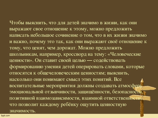 Чтобы выяснить, что для детей значимо в жизни, как они выражают свое отношение к этому, можно предложить написать небольшое сочинение о том, что в их жизни значимо и важно, почему это так, как они выражают своё отношение к тому, что ценят, чем дорожат. Можно предложить школьникам, например, кроссворд на тему: «Человеческие ценности». Он ставит своей целью ― содействовать формированию умения детей оперировать словами, которые относятся к общечеловеческим ценностям; выяснить, насколько они понимают смысл этих понятий. Все воспитательные мероприятия должны создавать атмосферу эмоциональной отзывчивости, защищённости, безопасности, позитивной взаимозависимости, взаимной ответственности, что позволит каждому ребёнку ощутить ценностную значимость.