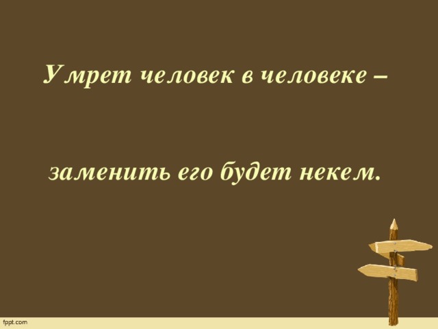    Умрет человек в человеке –  заменить его будет некем.