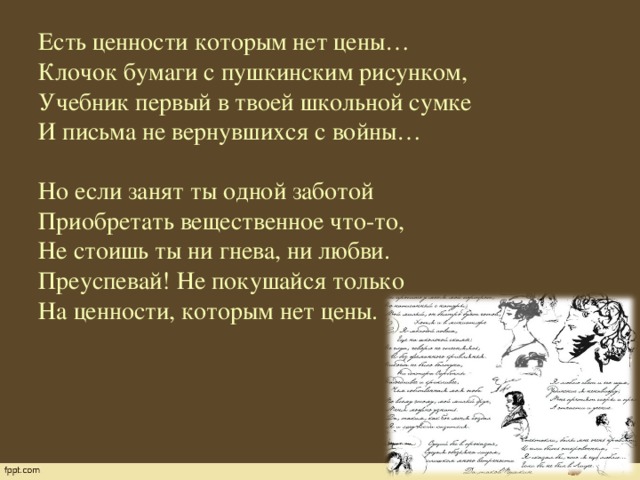 Есть ценности которым нет цены…  Клочок бумаги с пушкинским рисунком,  Учебник первый в твоей школьной сумке  И письма не вернувшихся с войны…     Но если занят ты одной заботой  Приобретать вещественное что-то,  Не стоишь ты ни гнева, ни любви.  Преуспевай! Не покушайся только  На ценности, которым нет цены.