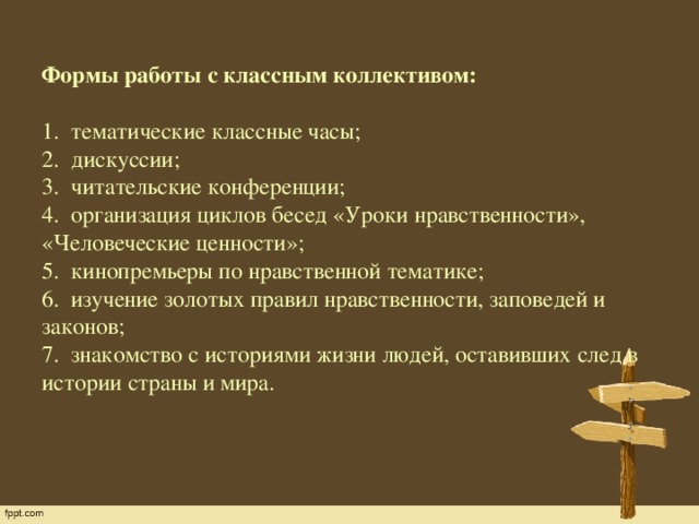 Формы работы с классным коллективом:   1.  тематические классные часы;  2.  дискуссии;  3.  читательские конференции;  4.  организация циклов бесед «Уроки нравственности», «Человеческие ценности»;  5.  кинопремьеры по нравственной тематике;  6.  изучение золотых правил нравственности, заповедей и законов;  7.  знакомство с историями жизни людей, оставивших след в истории страны и мира.