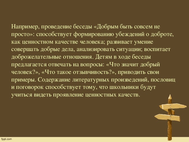 Например, проведение беседы «Добрым быть совсем не просто»: способствует формированию убеждений о доброте, как ценностном качестве человека; развивает умение совершать добрые дела, анализировать ситуации; воспитает доброжелательные отношения. Детям в ходе беседы предлагается отвечать на вопросы: «Что значит добрый человек?», «Что такое отзывчивость?», приводить свои примеры. Содержание литературных произведений, пословиц и поговорок способствует тому, что школьники будут учиться видеть проявление ценностных качеств.