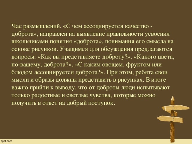 Час размышлений. «С чем ассоциируется качество - доброта», направлен на выявление правильности усвоения школьниками понятия «доброта», понимания его смысла на основе рисунков. Учащимся для обсуждения предлагаются вопросы: «Как вы представляете доброту?», «Какого цвета, по-вашему, доброта?», «С каким овощем, фруктом или блюдом ассоциируется доброта?». При этом, ребята свои мысли и образы должны представить в рисунках. В итоге важно прийти к выводу, что от доброты люди испытывают только радостные и светлые чувства, которые можно получить в ответ на добрый поступок.