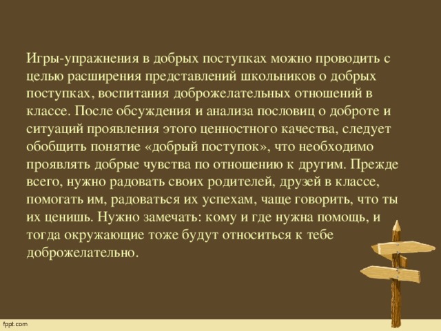 Игры-упражнения в добрых поступках можно проводить с целью расширения представлений школьников о добрых поступках, воспитания доброжелательных отношений в классе. После обсуждения и анализа пословиц о доброте и ситуаций проявления этого ценностного качества, следует обобщить понятие «добрый поступок», что необходимо проявлять добрые чувства по отношению к другим. Прежде всего, нужно радовать своих родителей, друзей в классе, помогать им, радоваться их успехам, чаще говорить, что ты их ценишь. Нужно замечать: кому и где нужна помощь, и тогда окружающие тоже будут относиться к тебе доброжелательно.