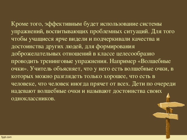 Кроме того, эффективным будет использование системы упражнений, воспитывающих проблемных ситуаций. Для того чтобы учащиеся ярче видели и подчеркивали качества и достоинства других людей, для формирования доброжелательных отношений в классе целесообразно проводить тренинговые упражнения. Например «Волшебные очки». Учитель объясняет, что у него есть волшебные очки, в которых можно разглядеть только хорошее, что есть в человеке, что человек иногда прячет от всех. Дети по очереди надевают волшебные очки и называют достоинства своих одноклассников.