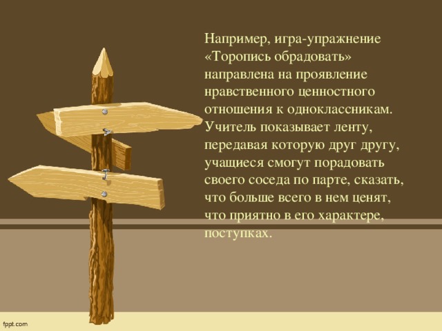 Например, игра-упражнение «Торопись обрадовать» направлена на проявление нравственного ценностного отношения к одноклассникам. Учитель показывает ленту, передавая которую друг другу, учащиеся смогут порадовать своего соседа по парте, сказать, что больше всего в нем ценят, что приятно в его характере, поступках.