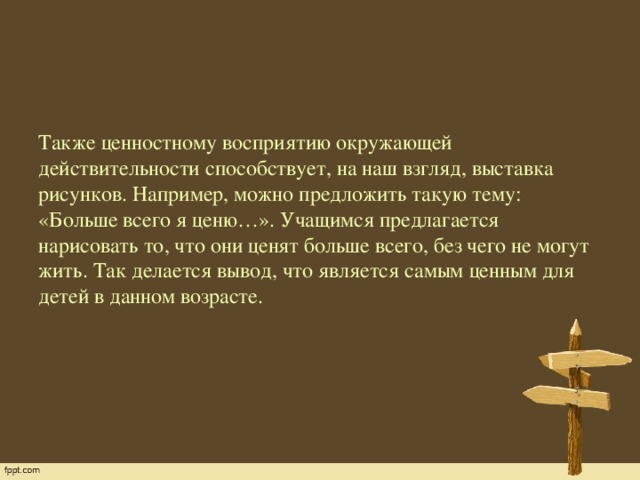 Также ценностному восприятию окружающей действительности способствует, на наш взгляд, выставка рисунков. Например, можно предложить такую тему: «Больше всего я ценю…». Учащимся предлагается нарисовать то, что они ценят больше всего, без чего не могут жить. Так делается вывод, что является самым ценным для детей в данном возрасте.