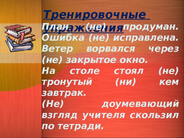 Тренировочные упражнения  План (не) продуман. Ошибка (не) исправлена. Ветер ворвался через (не) закрытое окно. На столе стоял (не) тронутый (ни) кем завтрак. (Не) доумевающий взгляд учителя скользил по тетради.  