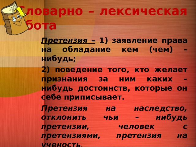   Словарно – лексическая работа   Претензия – 1) заявление права на обладание кем (чем) – нибудь; 2) поведение того, кто желает признания за ним каких – нибудь достоинств, которые он себе приписывает. Претензия на наследство, отклонить чьи – нибудь претензии, человек с претензиями, претензия на ученость . 