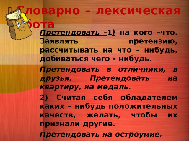   Словарно – лексическая работа   Претендовать - 1 ) на кого –что. Заявлять претензию, рассчитывать на что – нибудь, добиваться чего – нибудь. Претендовать в отличники, в друзья. Претендовать на квартиру, на медаль. 2) Считая себя обладателем каких – нибудь положительных качеств, желать, чтобы их признали другие. Претендовать на остроумие. 