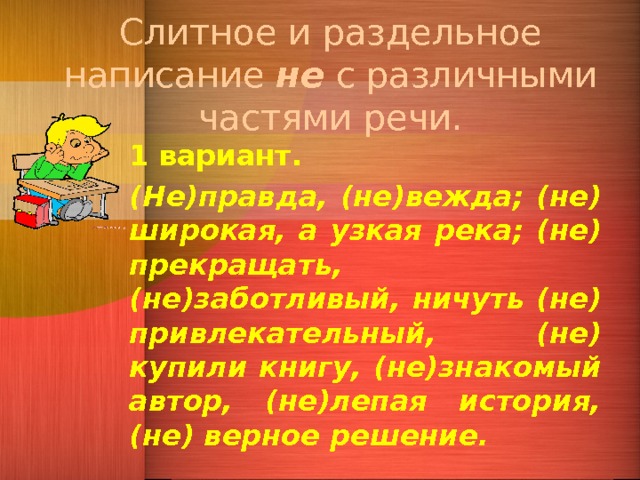 Слитное и раздельное написание не с различными частями речи. 1 вариант. (Не)правда, (не)вежда; (не) широкая, а узкая река; (не) прекращать, (не)заботливый, ничуть (не) привлекательный, (не) купили книгу, (не)знакомый автор, (не)лепая история, (не) верное решение. 