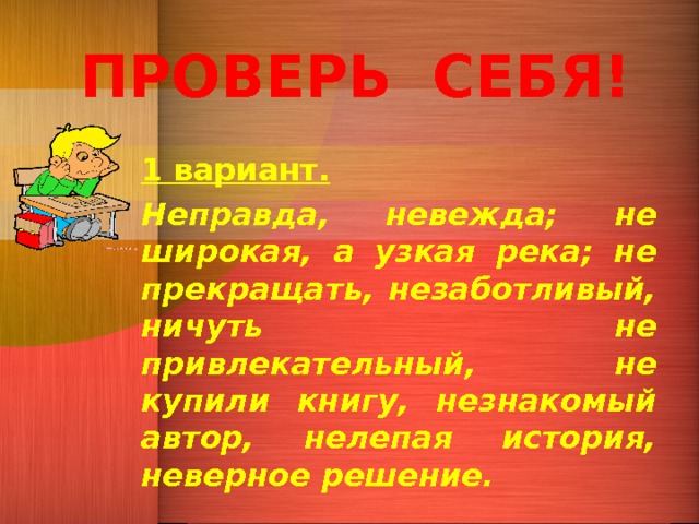 ПРОВЕРЬ СЕБЯ! 1 вариант. Неправда, невежда; не широкая, а узкая река; не прекращать, незаботливый, ничуть не привлекательный, не купили книгу, незнакомый автор, нелепая история, неверное решение. 