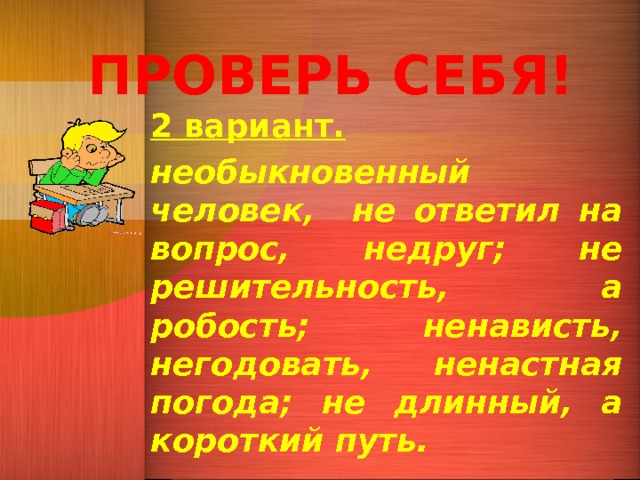 ПРОВЕРЬ СЕБЯ! 2 вариант. необыкновенный человек, не ответил на вопрос, недруг; не решительность, а робость; ненависть, негодовать, ненастная погода; не длинный, а короткий путь. 