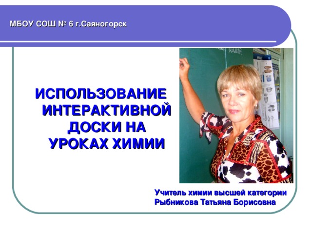 МБОУ СОШ № 6 г.Саяногорск ИСПОЛЬЗОВАНИЕ ИНТЕРАКТИВНОЙ ДОСКИ НА УРОКАХ ХИМИИ Учитель химии высшей категории Рыбникова Татьяна Борисовна