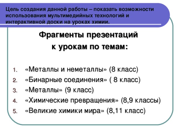 Цель создания данной работы – показать возможности использования мультимедийных технологий и интерактивной доски на уроках химии. Фрагменты презентаций к урокам по темам: