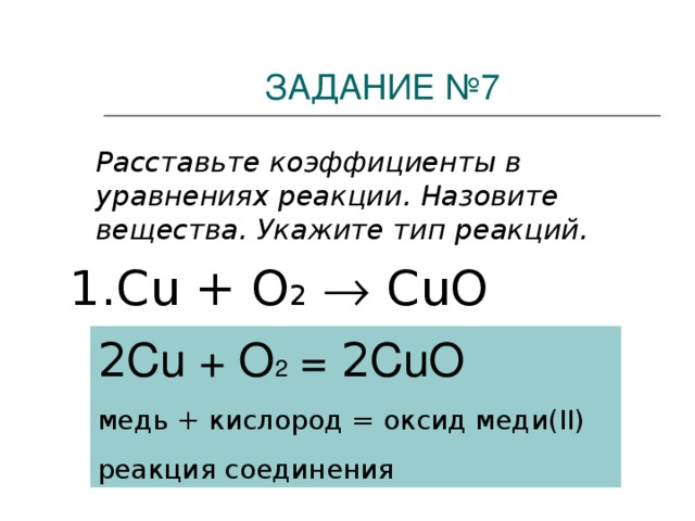ЗАДАНИЕ №7  Расставьте коэффициенты в уравнениях реакции. Назовите вещества. Укажите тип реакций. 1. Cu + O 2   Cu О 2 Cu + O 2 = 2 CuO медь  +  кислород  =  оксид меди( II) реакция соединения
