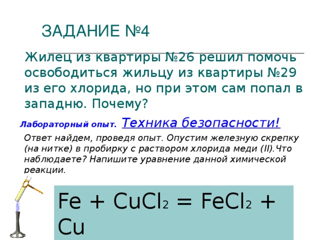 ЗАДАНИЕ №4  Жилец из квартиры №26 решил помочь освободиться жильцу из квартиры №29 из его хлорида, но при этом сам попал в западню. Почему?  Лабораторный опыт.  Техника безопасности!  Ответ найдем, проведя опыт. Опустим железную скрепку (на нитке) в пробирку с раствором хлорида меди ( II ).Что наблюдаете? Напишите уравнение данной химической реакции. Fe + CuCl 2 = FeCl 2 + Cu
