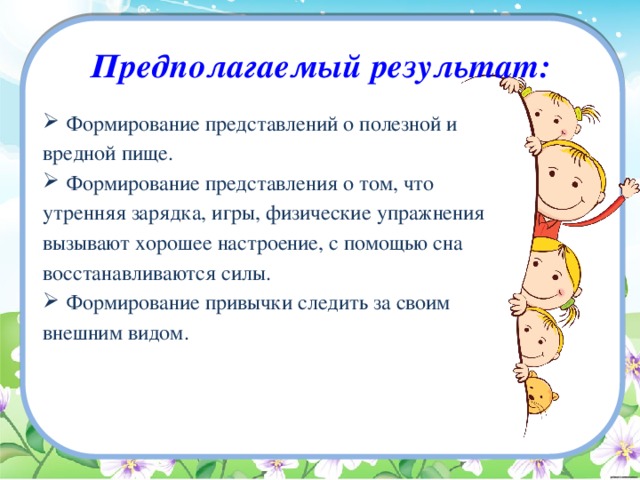 Предполагаемый результат: Формирование представлений о полезной и вредной пище. Формирование представления о том, что утренняя зарядка, игры, физические упражнения вызывают хорошее настроение, с помощью сна восстанавливаются силы. Формирование привычки следить за своим внешним видом. 
