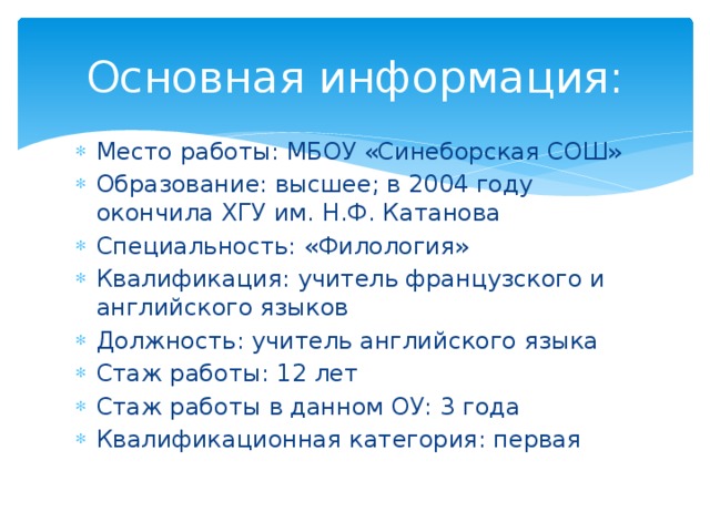Основная информация: Место работы: МБОУ «Синеборская СОШ» Образование: высшее; в 2004 году окончила ХГУ им. Н.Ф. Катанова Специальность: «Филология» Квалификация: учитель французского и английского языков Должность: учитель английского языка Стаж работы: 12 лет Стаж работы в данном ОУ: 3 года Квалификационная категория: первая 
