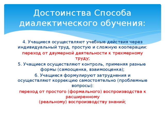 Достоинства Способа диалектического обучения: 4. Учащиеся осуществляют учебные действия через индивидуальный труд, простую и сложную кооперации: переход от двумерной деятельности к трехмерному труду; 5. Учащиеся осуществляют контроль, применяя разные формы (самооценка, взаимооценка); 6. Учащиеся формулируют затруднения и осуществляют коррекцию самостоятельно (проблемные вопросы): переход от простого (формального) воспроизводства к расширенному  (реальному) воспроизводству знаний; 