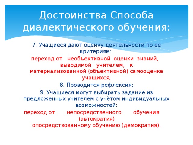 Достоинства Способа диалектического обучения: 7. Учащиеся дают оценку деятельности по её критериям:  переход от необъективной оценки знаний, выводимой учителем, к  материализованной (объективной) самооценке учащихся; 8. Проводится рефлексия; 9. Учащиеся могут выбирать задание из предложенных учителем с учётом индивидуальных возможностей: переход от непосредственного обучения (автократия)  опосредствованному обучению (демократия). 